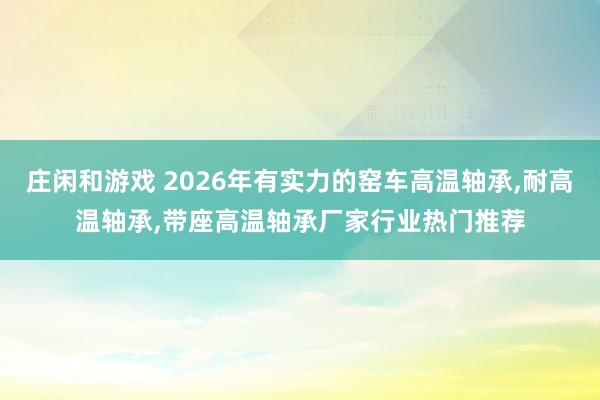 庄闲和游戏 2026年有实力的窑车高温轴承,耐高温轴承,带座高温轴承厂家行业热门推荐
