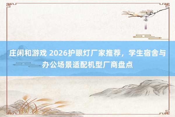 庄闲和游戏 2026护眼灯厂家推荐,学生宿舍与办公场景适配机型厂商盘点