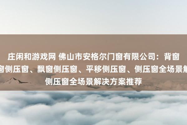 庄闲和游戏网 佛山市安格尔门窗有限公司:背窗侧压窗、封窗侧压窗、飘窗侧压窗、平移侧压窗、侧压窗全场景解决方案推荐