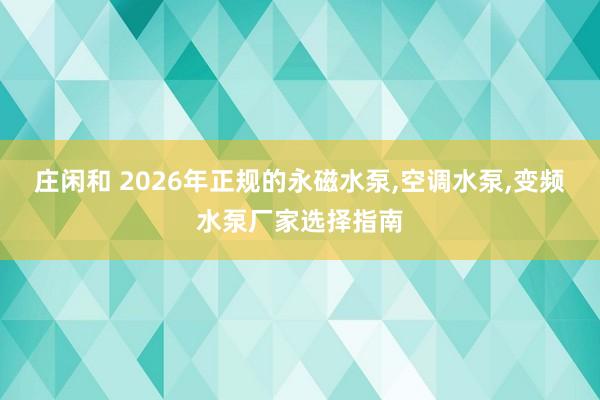 庄闲和 2026年正规的永磁水泵,空调水泵,变频水泵厂家选择指南
