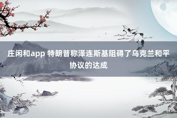 庄闲和app 特朗普称泽连斯基阻碍了乌克兰和平协议的达成