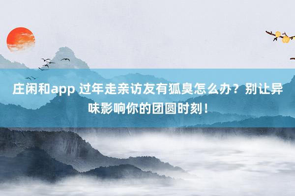 庄闲和app 过年走亲访友有狐臭怎么办?别让异味影响你的团圆时刻!