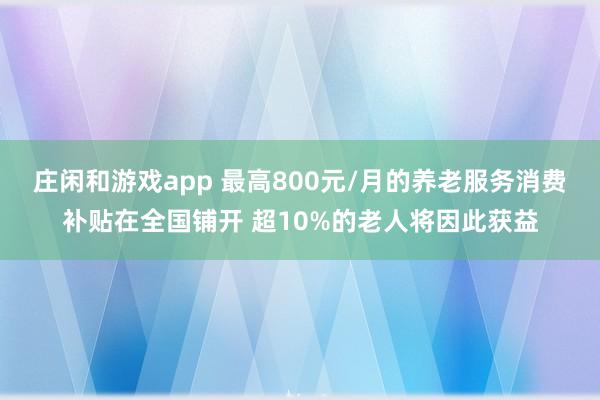 庄闲和游戏app 最高800元/月的养老服务消费补贴在全国铺开 超10%的老人将因此获益