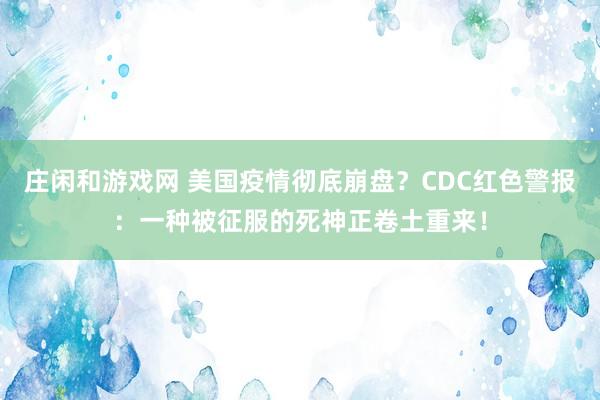 庄闲和游戏网 美国疫情彻底崩盘?CDC红色警报:一种被征服的死神正卷土重来!