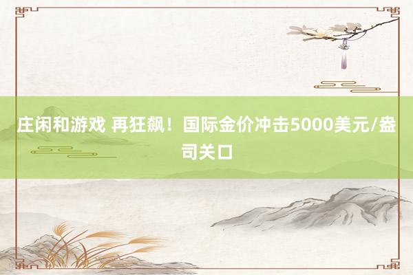 庄闲和游戏 再狂飙！国际金价冲击5000美元/盎司关口