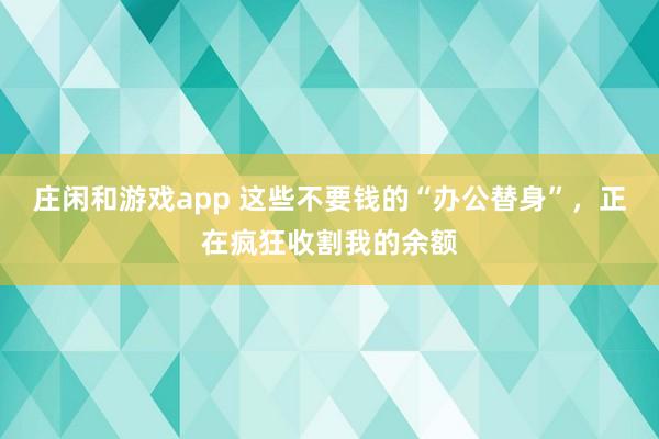 庄闲和游戏app 这些不要钱的“办公替身”，正在疯狂收割我的余额