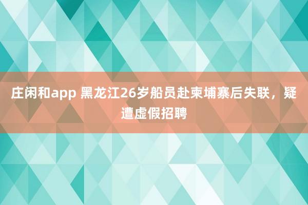 庄闲和app 黑龙江26岁船员赴柬埔寨后失联,疑遭虚假招聘