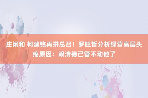 庄闲和 柯建铭再拼总召!罗旺哲分析绿营高层头疼原因:赖清德已管不动他了