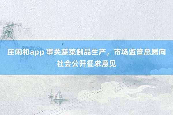 庄闲和app 事关蔬菜制品生产，市场监管总局向社会公开征求意见