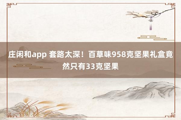 庄闲和app 套路太深！百草味958克坚果礼盒竟然只有33克坚果