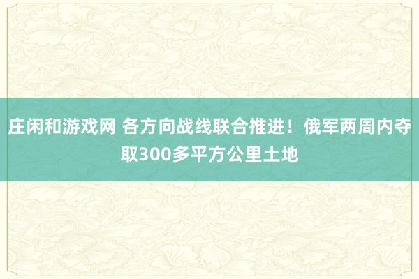 庄闲和游戏网 各方向战线联合推进！俄军两周内夺取300多平方公里土地
