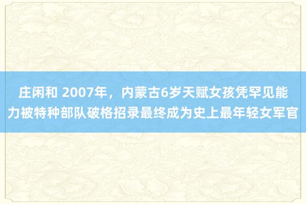 庄闲和 2007年，内蒙古6岁天赋女孩凭罕见能力被特种部队破格招录最终成为史上最年轻女军官