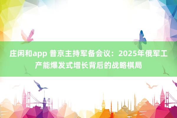 庄闲和app 普京主持军备会议：2025年俄军工产能爆发式增长背后的战略棋局