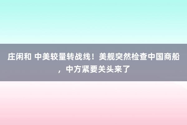 庄闲和 中美较量转战线！美舰突然检查中国商船，中方紧要关头来了