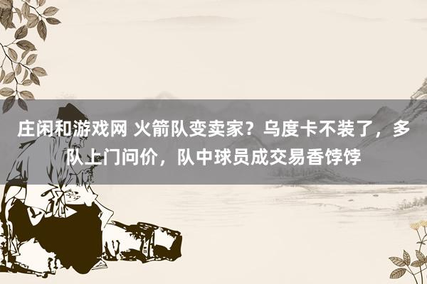 庄闲和游戏网 火箭队变卖家?乌度卡不装了,多队上门问价,队中球员成交易香饽饽
