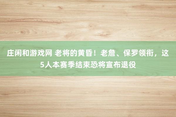 庄闲和游戏网 老将的黄昏！老詹、保罗领衔，这5人本赛季结束恐将宣布退役