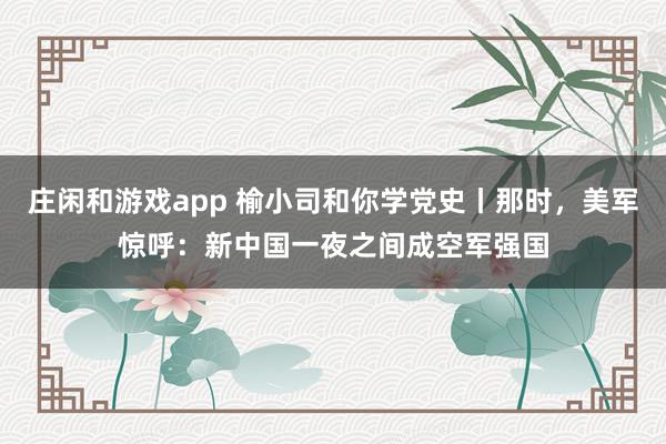 庄闲和游戏app 榆小司和你学党史丨那时，美军惊呼：新中国一夜之间成空军强国