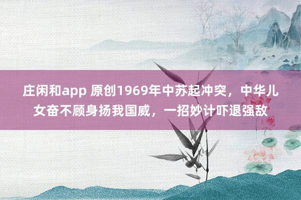 庄闲和app 原创1969年中苏起冲突，中华儿女奋不顾身扬我国威，一招妙计吓退强敌
