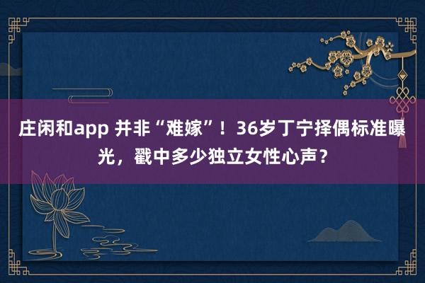 庄闲和app 并非“难嫁”!36岁丁宁择偶标准曝光,戳中多少独立女性心声?