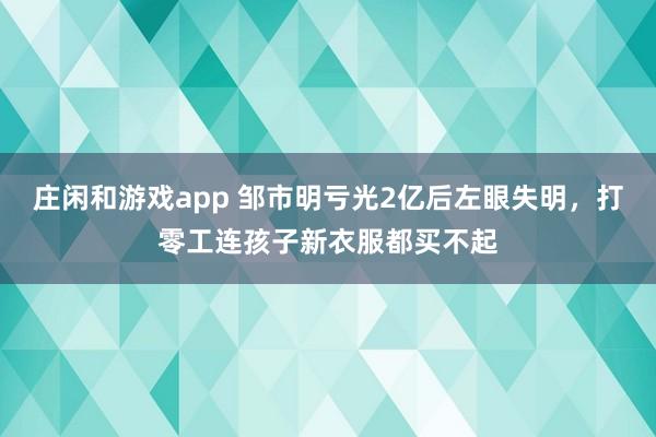 庄闲和游戏app 邹市明亏光2亿后左眼失明,打零工连孩子新衣服都买不起