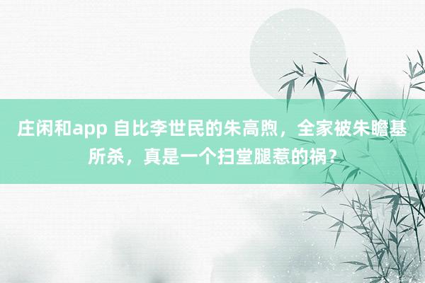 庄闲和app 自比李世民的朱高煦，全家被朱瞻基所杀，真是一个扫堂腿惹的祸？