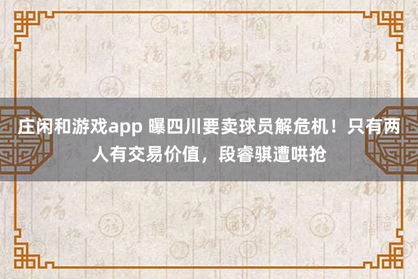 庄闲和游戏app 曝四川要卖球员解危机！只有两人有交易价值，段睿骐遭哄抢