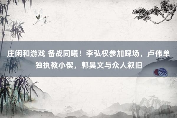 庄闲和游戏 备战同曦!李弘权参加踩场,卢伟单独执教小偰,郭昊文与众人叙旧