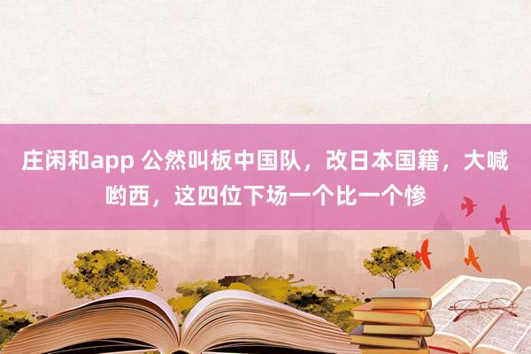 庄闲和app 公然叫板中国队,改日本国籍,大喊哟西,这四位下场一个比一个惨