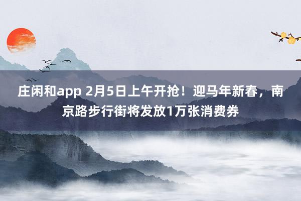 庄闲和app 2月5日上午开抢！迎马年新春，南京路步行街将发放1万张消费券
