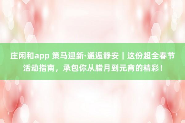 庄闲和app 策马迎新·邂逅静安｜这份超全春节活动指南，承包你从腊月到元宵的精彩！