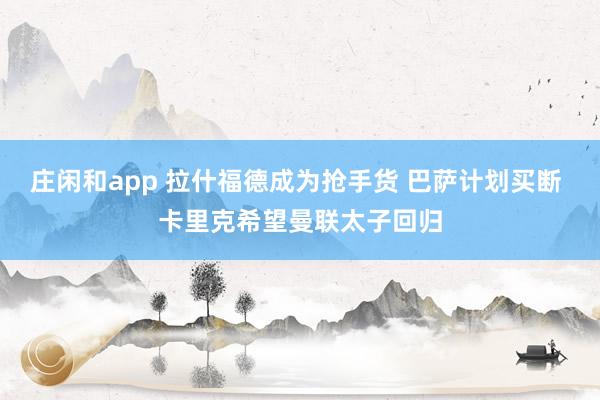 庄闲和app 拉什福德成为抢手货 巴萨计划买断 卡里克希望曼联太子回归