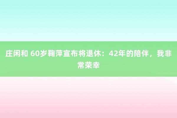 庄闲和 60岁鞠萍宣布将退休：42年的陪伴，我非常荣幸