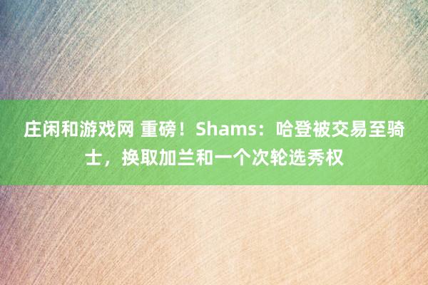 庄闲和游戏网 重磅！Shams：哈登被交易至骑士，换取加兰和一个次轮选秀权