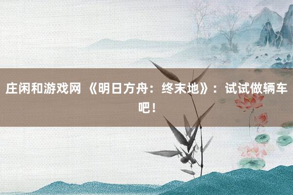 庄闲和游戏网 《明日方舟：终末地》：试试做辆车吧！