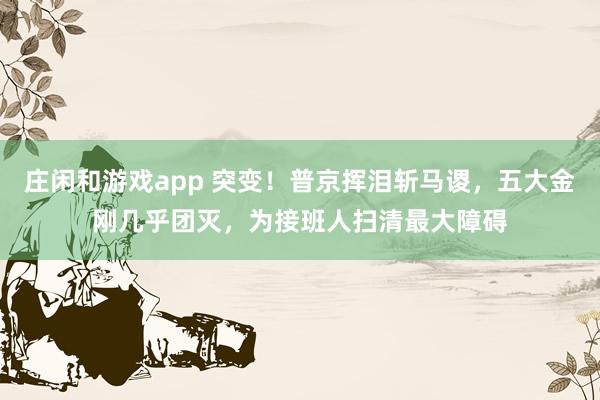 庄闲和游戏app 突变！普京挥泪斩马谡，五大金刚几乎团灭，为接班人扫清最大障碍