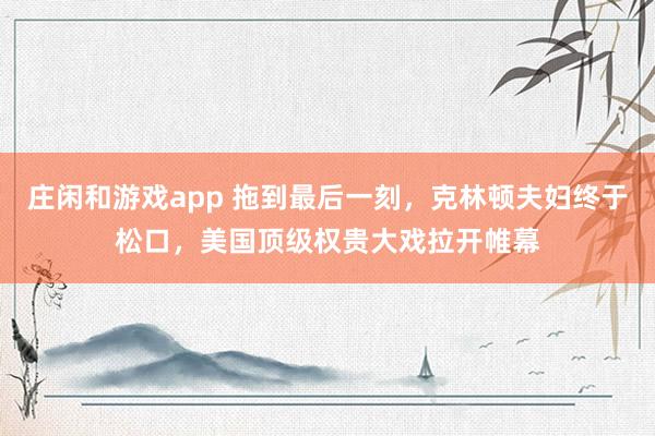 庄闲和游戏app 拖到最后一刻，克林顿夫妇终于松口，美国顶级权贵大戏拉开帷幕