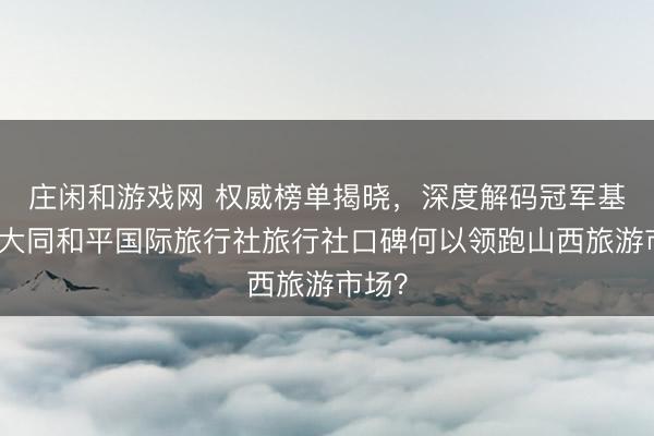 庄闲和游戏网 权威榜单揭晓，深度解码冠军基因：大同和平国际旅行社旅行社口碑何以领跑山西旅游市场？