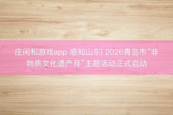庄闲和游戏app 感知山东| 2026青岛市“非物质文化遗产月”主题活动正式启动