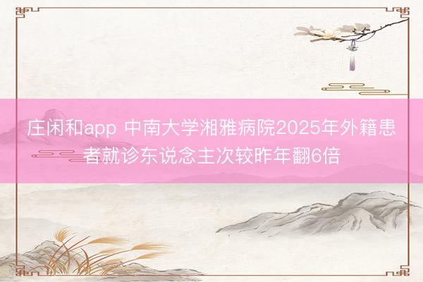 庄闲和app 中南大学湘雅病院2025年外籍患者就诊东说念主次较昨年翻6倍