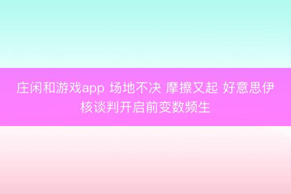 庄闲和游戏app 场地不决 摩擦又起 好意思伊核谈判开启前变数频生