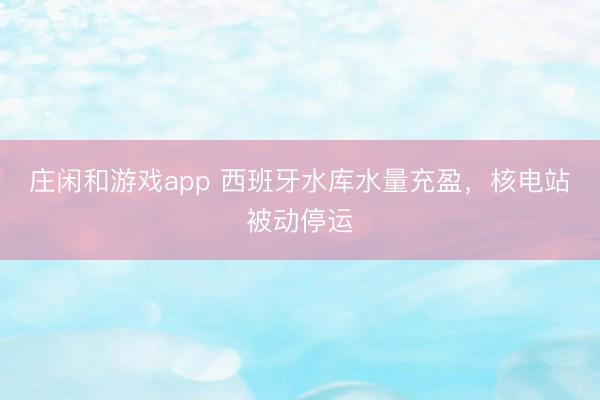 庄闲和游戏app 西班牙水库水量充盈，核电站被动停运