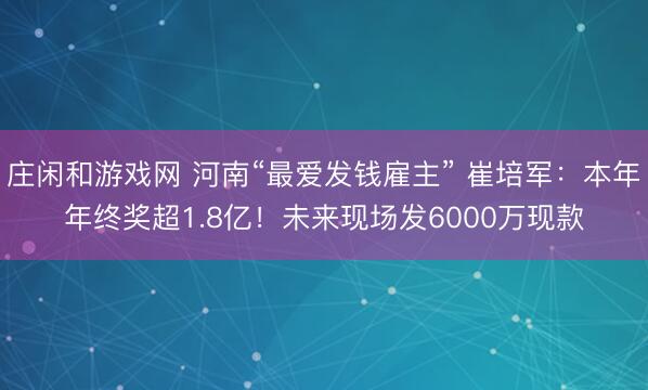 庄闲和游戏网 河南“最爱发钱雇主” 崔培军：本年年终奖超1.8亿！未来现场发6000万现款