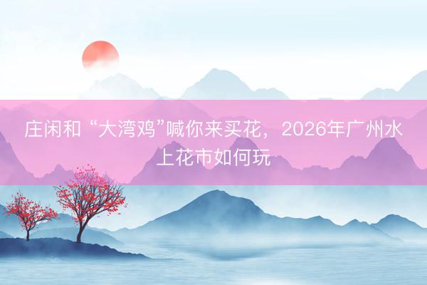 庄闲和 “大湾鸡”喊你来买花,2026年广州水上花市如何玩
