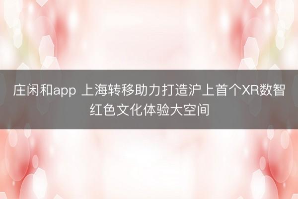 庄闲和app 上海转移助力打造沪上首个XR数智红色文化体验大空间