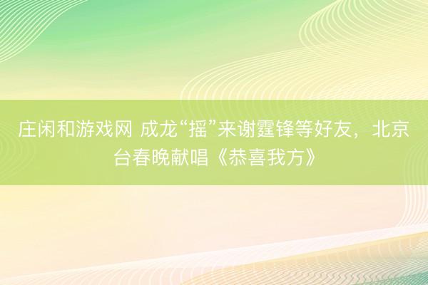庄闲和游戏网 成龙“摇”来谢霆锋等好友，北京台春晚献唱《恭喜我方》