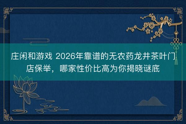 庄闲和游戏 2026年靠谱的无农药龙井茶叶门店保举，哪家性价比高为你揭晓谜底