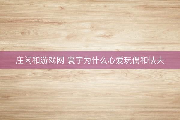 庄闲和游戏网 寰宇为什么心爱玩偶和怯夫