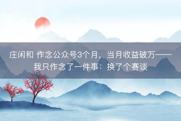 庄闲和 作念公众号3个月,当月收益破万——我只作念了一件事:换了个赛谈