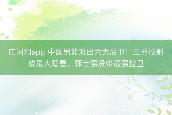 庄闲和app 中国男篮派出六大后卫！三分投射成最大隐患，郭士强没带最强控卫