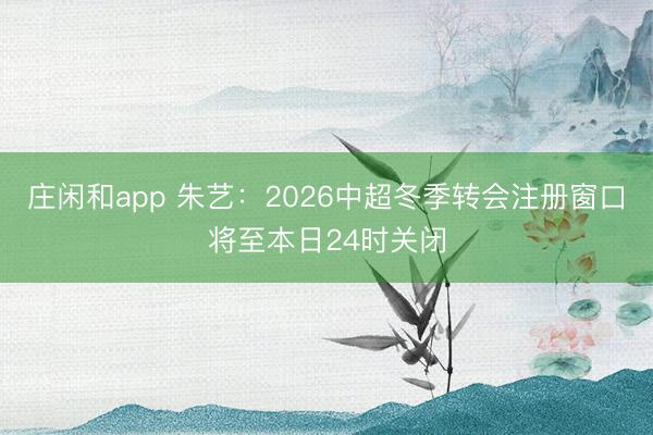 庄闲和app 朱艺：2026中超冬季转会注册窗口将至本日24时关闭